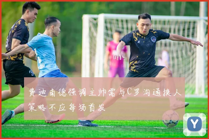 费迪南德强调主帅需与C罗沟通换人策略不应每场首发