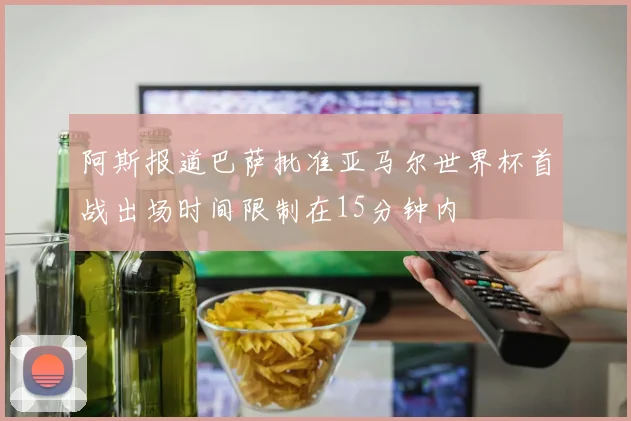 阿斯报道巴萨批准亚马尔世界杯首战出场时间限制在15分钟内
