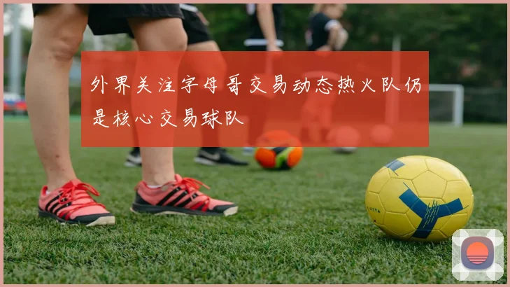 外界关注字母哥交易动态热火队仍是核心交易球队