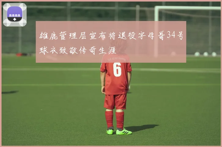 雄鹿管理层宣布将退役字母哥34号球衣致敬传奇生涯