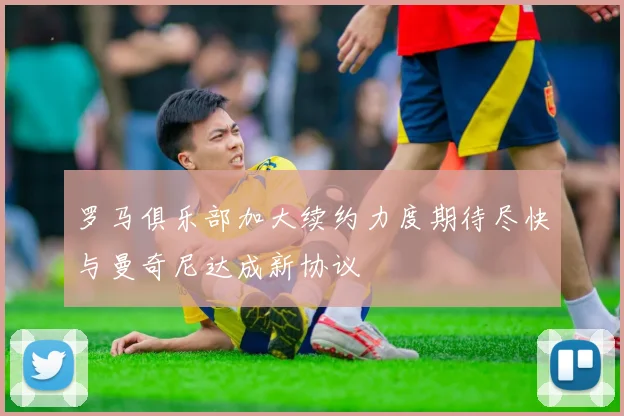 罗马俱乐部加大续约力度期待尽快与曼奇尼达成新协议