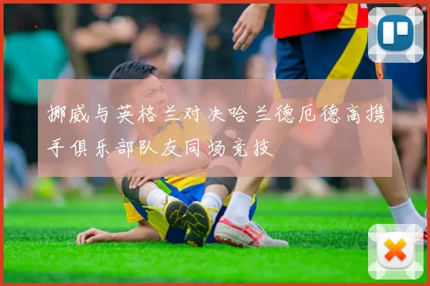 挪威与英格兰对决哈兰德厄德高携手俱乐部队友同场竞技
