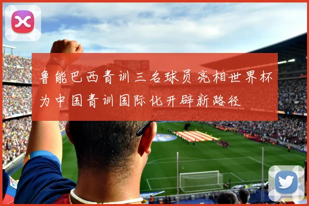 鲁能巴西青训三名球员亮相世界杯为中国青训国际化开辟新路径