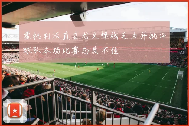 蒙托利沃直言尤文锋线乏力并批评球队本场比赛态度不佳