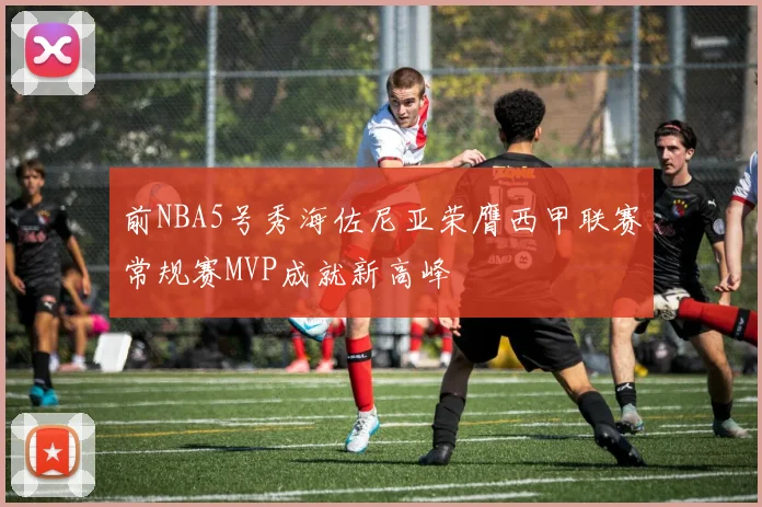 前NBA5号秀海佐尼亚荣膺西甲联赛常规赛MVP成就新高峰