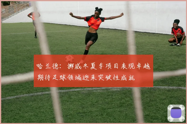 哈兰德：挪威冬夏季项目表现卓越期待足球领域迎来突破性成就