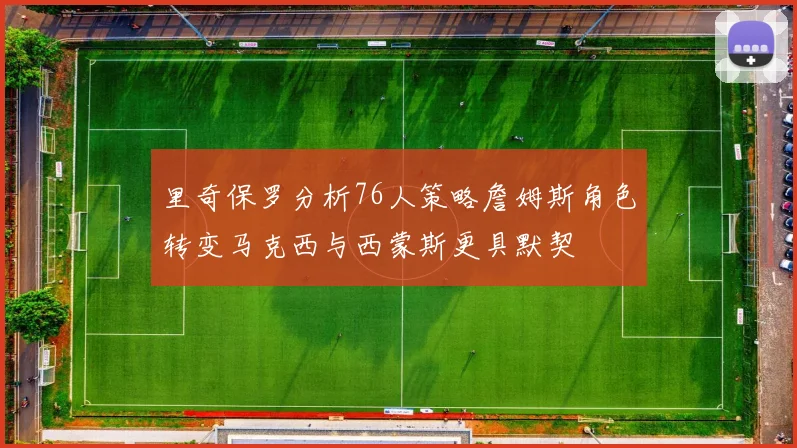 里奇保罗分析76人策略詹姆斯角色转变马克西与西蒙斯更具默契
