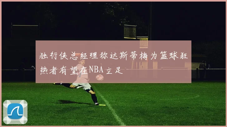 独行侠总经理称达斯蒂梅为篮球狂热者有望在NBA立足