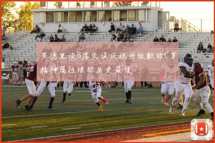 罗德里谈B席失误庆祝并致歉称C罗精神属性堪称历史最佳