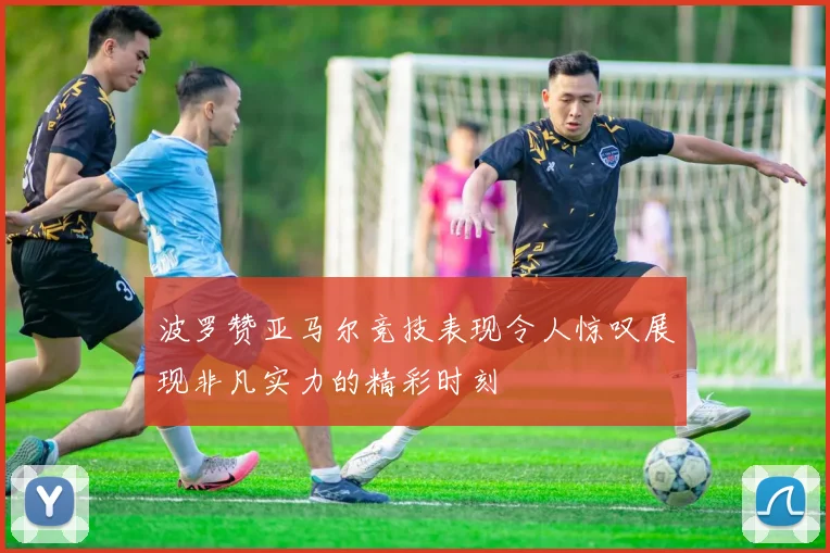 波罗赞亚马尔竞技表现令人惊叹展现非凡实力的精彩时刻