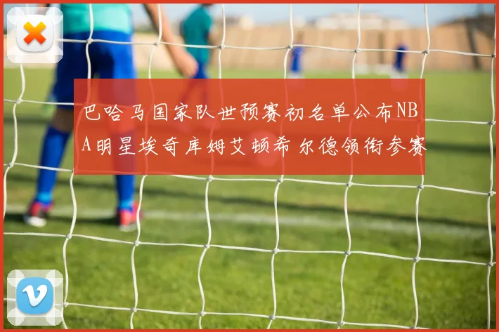 巴哈马国家队世预赛初名单公布NBA明星埃奇库姆艾顿希尔德领衔参赛阵容
