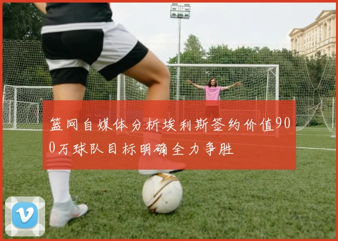 篮网自媒体分析埃利斯签约价值900万球队目标明确全力争胜