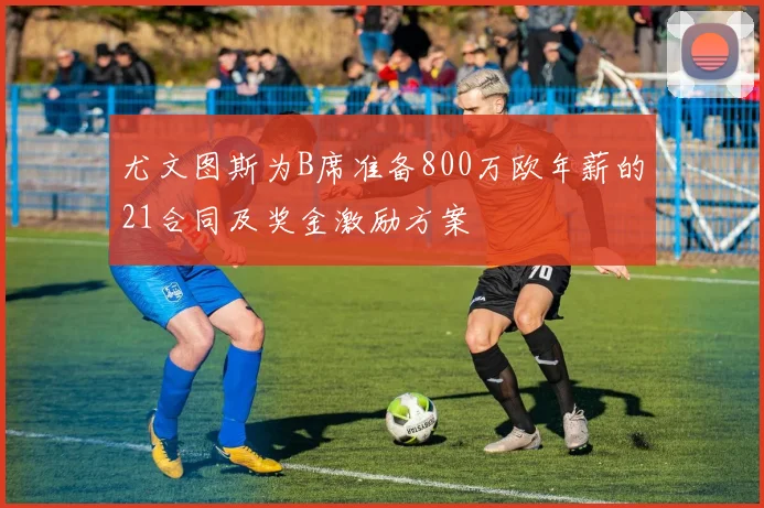 尤文图斯为B席准备800万欧年薪的21合同及奖金激励方案