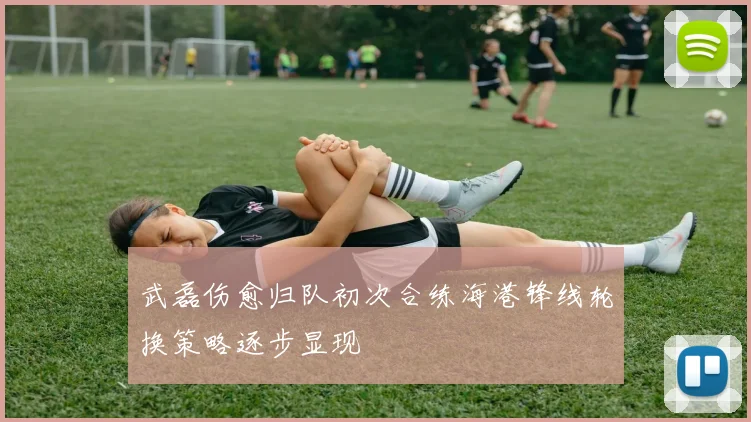 武磊伤愈归队初次合练海港锋线轮换策略逐步显现