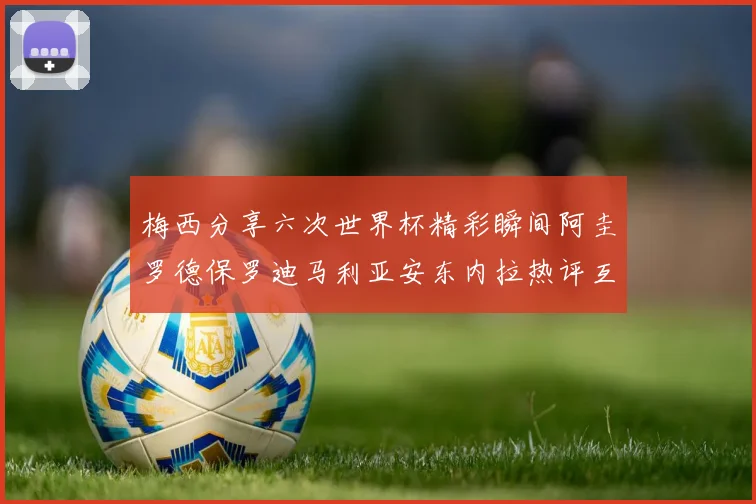 梅西分享六次世界杯精彩瞬间阿圭罗德保罗迪马利亚安东内拉热评互动